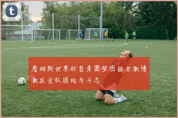 詹姆斯世界杯首秀圆梦图赫尔激情激发全队团结与斗志