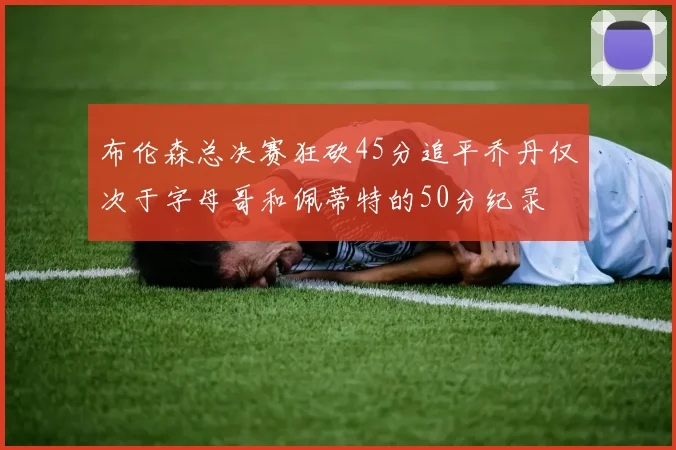 布伦森总决赛狂砍45分追平乔丹仅次于字母哥和佩蒂特的50分纪录
