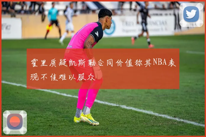 霍里质疑凯斯勒合同价值称其NBA表现不佳难以服众