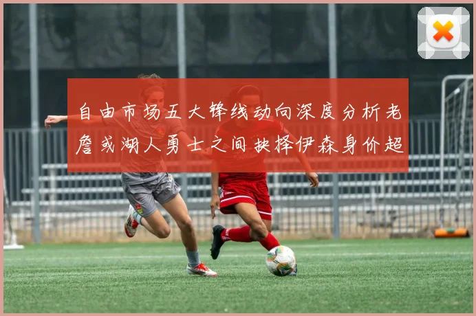 自由市场五大锋线动向深度分析老詹或湖人勇士之间抉择伊森身价超2000万