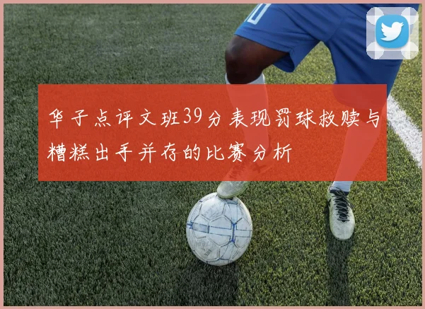 华子点评文班39分表现罚球救赎与糟糕出手并存的比赛分析