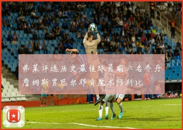 弗莱评选历史最佳球员前六名乔丹詹姆斯贾巴尔邓肯魔术师科比