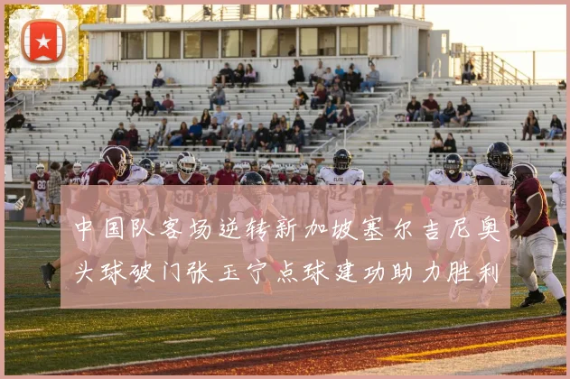 中国队客场逆转新加坡塞尔吉尼奥头球破门张玉宁点球建功助力胜利
