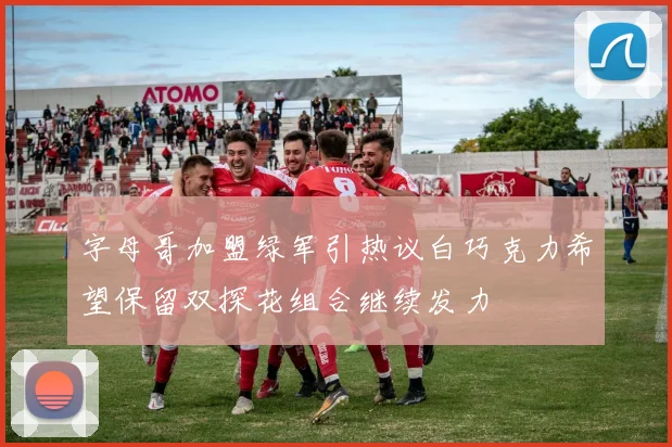 字母哥加盟绿军引热议白巧克力希望保留双探花组合继续发力