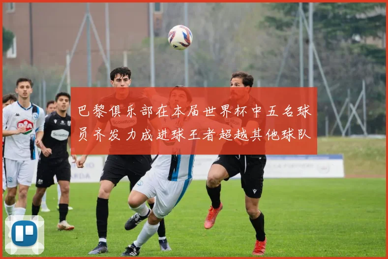 巴黎俱乐部在本届世界杯中五名球员齐发力成进球王者超越其他球队
