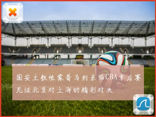 国安主教练蒙哥马利亲临CBA季后赛见证北京对上海的精彩对决
