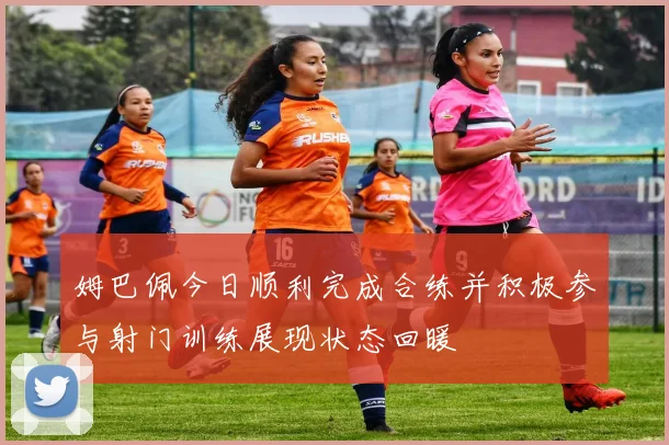 姆巴佩今日顺利完成合练并积极参与射门训练展现状态回暖