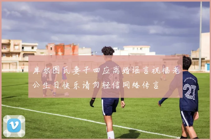 库尔图瓦妻子回应离婚谣言祝福老公生日快乐请勿轻信网络传言
