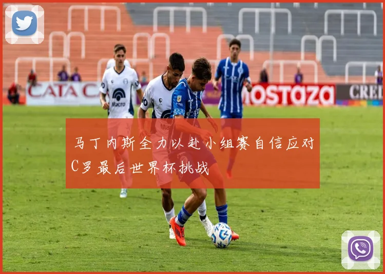 马丁内斯全力以赴小组赛自信应对C罗最后世界杯挑战