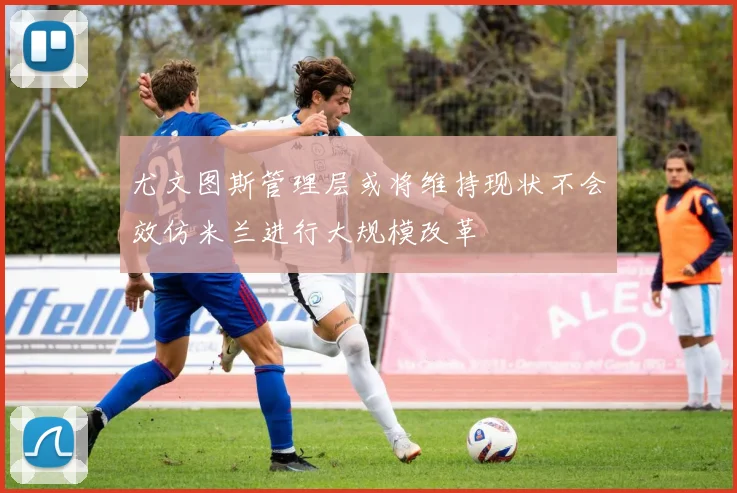 尤文图斯管理层或将维持现状不会效仿米兰进行大规模改革