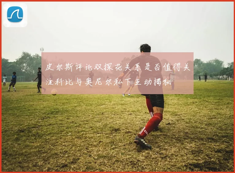 皮尔斯评论双探花关系是否值得关注科比与奥尼尔私下互动揭秘
