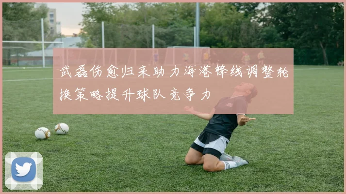 武磊伤愈归来助力海港锋线调整轮换策略提升球队竞争力