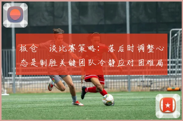 板仓滉谈比赛策略：落后时调整心态是制胜关键团队冷静应对困难局面