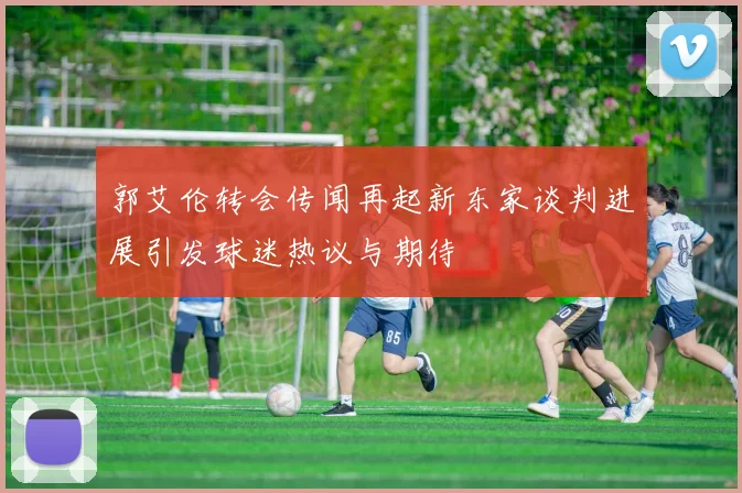郭艾伦转会传闻再起新东家谈判进展引发球迷热议与期待