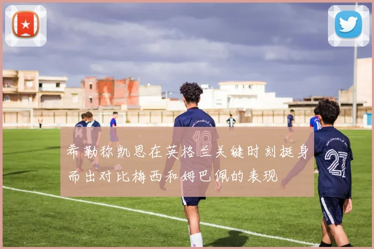 希勒称凯恩在英格兰关键时刻挺身而出对比梅西和姆巴佩的表现