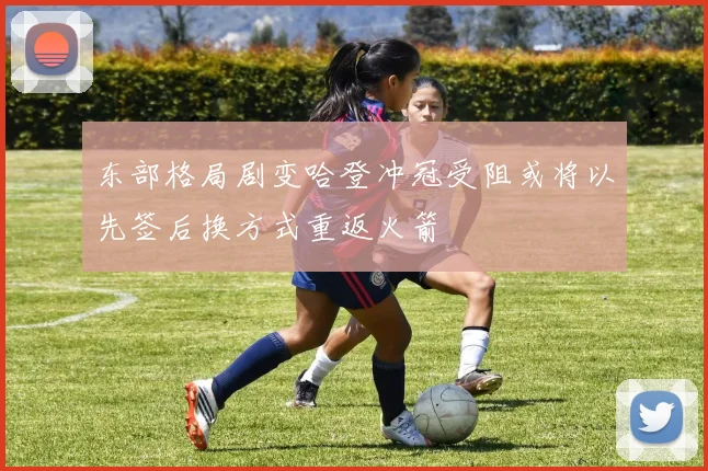 东部格局剧变哈登冲冠受阻或将以先签后换方式重返火箭