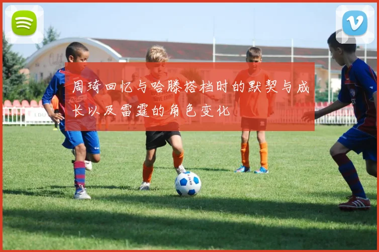 周琦回忆与哈滕搭档时的默契与成长以及雷霆的角色变化