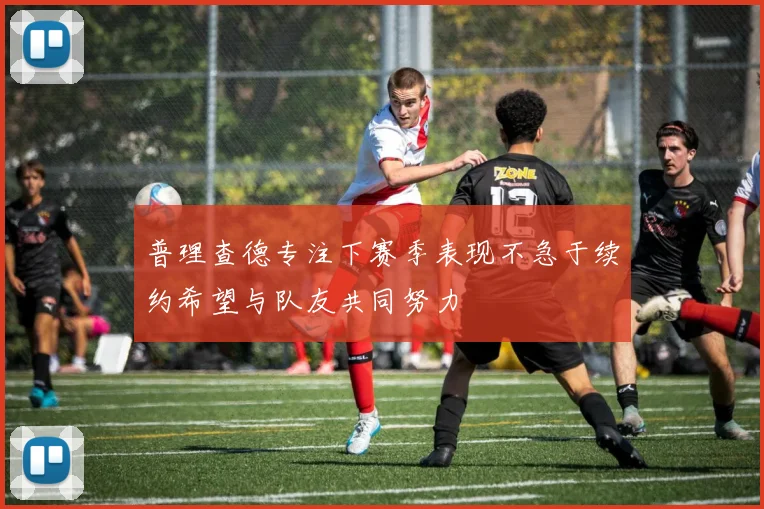 普理查德专注下赛季表现不急于续约希望与队友共同努力
