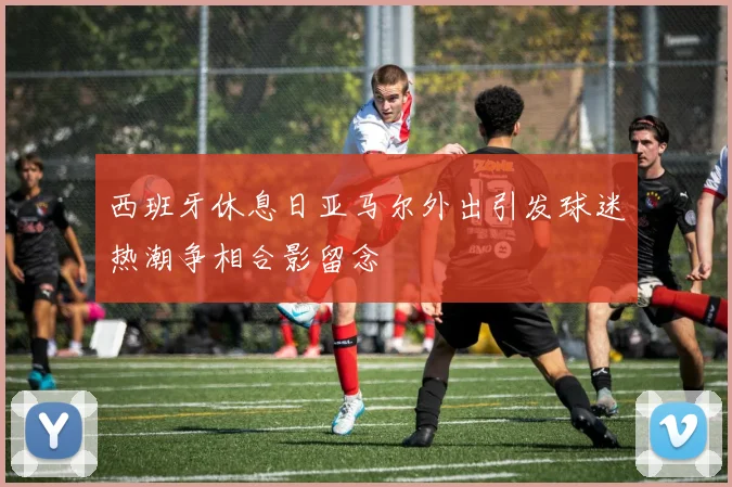 西班牙休息日亚马尔外出引发球迷热潮争相合影留念