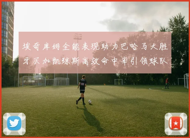 埃奇库姆全能表现助力巴哈马大胜牙买加凯琼斯高效命中率引领球队胜利