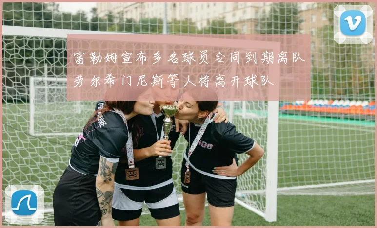 富勒姆宣布多名球员合同到期离队劳尔希门尼斯等人将离开球队