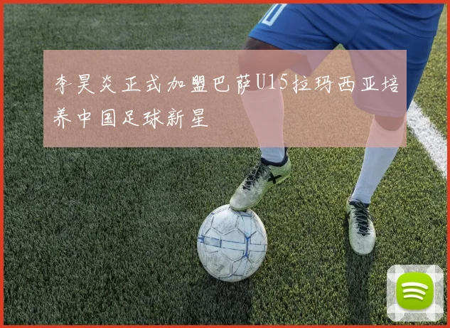 李昊炎正式加盟巴萨U15拉玛西亚培养中国足球新星