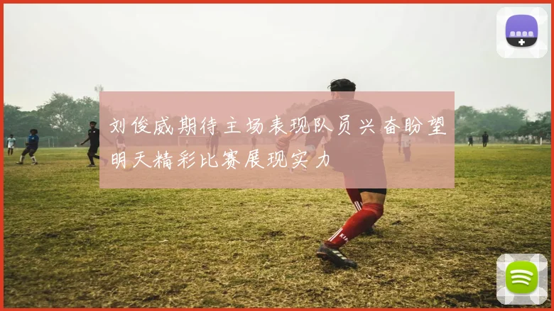 刘俊威期待主场表现队员兴奋盼望明天精彩比赛展现实力
