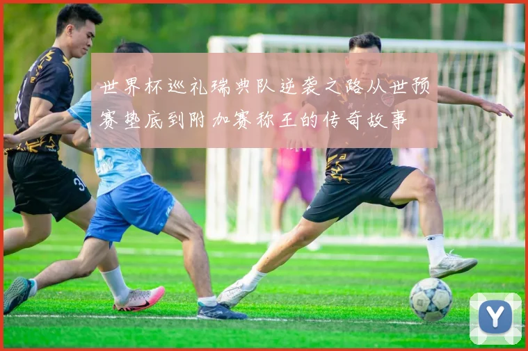 世界杯巡礼瑞典队逆袭之路从世预赛垫底到附加赛称王的传奇故事