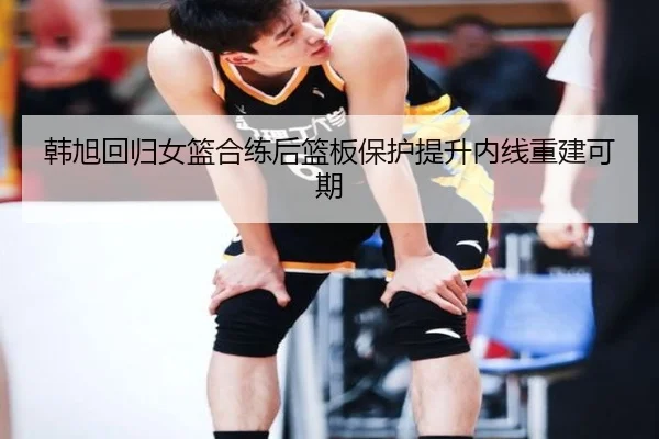 韩旭回归女篮合练后篮板保护提升内线重建可期